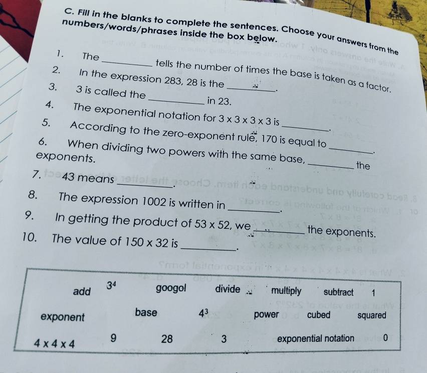 Fill in the blanks to complete the sentences. Choose your answers from the
numbers/words/phrases inside the box below.
1. The _tells the number of times the base is taken as a factor.
2. In the expression 283, 28 is the .
3. 3 is called the _in 23._
4. The exponential notation for 3* 3* 3* 3 is
.
5. According to the zero-exponent rule, 170 is equal to
6. When dividing two powers with the same base,_
、.
exponents. _the
_
7. 43 means
_.
_
8. The expression 1002 is written in
9. In getting the product of 53* 52 , we_ the exponents.
_
10. The value of 150* 32 is
.
add 3^4 googol divide multiply subtract 1
exponent base 4^3 power cubed squared
4* 4* 4 9 28 3 exponential notation 0