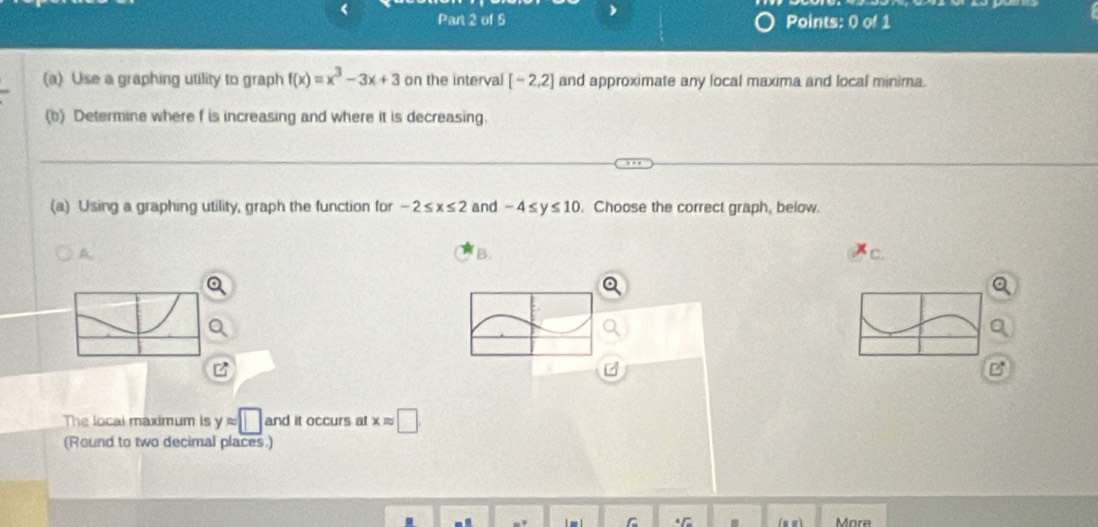 < Part 2 of S Points: 0 of 1 
(a) Use a graphing utility to graph  f(x)=x^3-3x+3 on the interval [-2,2] and approximate any local maxima and local minima. 
(b) Determine where f is increasing and where it is decreasing. 
(a) Using a graphing utility, graph the function for -2≤ x≤ 2 and -4≤ y≤ 10. Choose the correct graph, below. 
A 
B. 
c. 
a 
The local maximum is yapprox □ and it occurs at xapprox □
(Round to two decimal places.) 
More