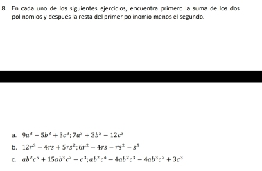 En cada uno de los siguientes ejercicios, encuentra primero la suma de los dos 
polinomios y después la resta del primer polinomio menos el segundo 
a. 9a^3-5b^3+3c^3; 7a^3+3b^3-12c^3
b. 12r^3-4rs+5rs^2; 6r^2-4rs-rs^2-s^5
c. ab^2c^5+15ab^3c^2-c^3; ab^2c^4-4ab^2c^3-4ab^3c^2+3c^3