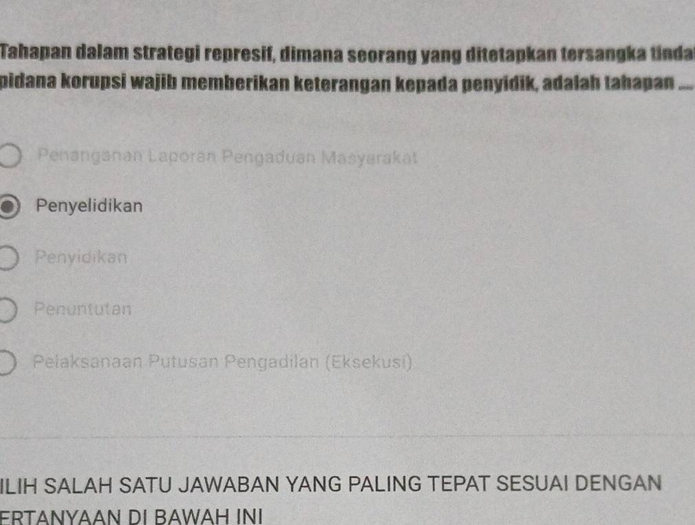 Tahapan dalam strategi represif, dimana seorang yang ditetapkan tersangka tinda
pidana korupsi wajib memberikan keterangan kepada penyidik, adalah tahapan_
Penanganan Laporan Pengaduan Masyarakat
Penyelidikan
Penyidikan
Penuntutan
Pelaksanaan Putusan Pengadilan (Eksekusi)
ILIH SALAH SATU JAWABAN YANG PALING TEPAT SESUAI DENGAN
FRTANYAAN DI BAWAH INI