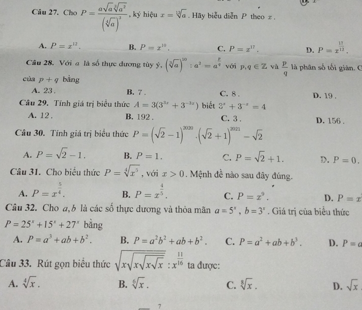 Cho P=frac asqrt(a)sqrt[3](a^2)(sqrt[4](a))^3 , ký hiệu x=sqrt[12](a). Hãy biễu diễn P theo x .
A. P=x^(12). B. P=x^(10). C. P=x^(17). D. P=x^(frac 17)12.
Cầâu 28. Với a là số thực dương tùy ý, (sqrt[3](a))^10:a^2=a^(frac p)q với p,q∈ Z và  p/q  là phân số tối giản. C
cuap+q bằng
A. 23 . B. 7 . C. 8 . D. 19 .
Câu 29. Tính giá trị biểu thức A=3(3^(3x)+3^(-3x)) biết 3^x+3^(-x)=4
A. 12 . B. 192 . C. 3 . D. 156 .
Câu 30. Tính giá trị biểu thức P=(sqrt(2)-1)^2020· (sqrt(2)+1)^2021-sqrt(2)
A. P=sqrt(2)-1. B. P=1. C. P=sqrt(2)+1. D. P=0.
Câu 31. Cho biểu thức P=sqrt[4](x^5) , với x>0. Mệnh đề nào sau đây đúng.
A. P=x^(frac 5)4. P=x^(frac 4)5.
B.
C. P=x^9. D. P=x
Câu 32. Cho a,b là các số thực dương và thỏa mãn a=5^x,b=3^x. Giá trị của biểu thức
P=25^x+15^x+27^x bằng
A. P=a^3+ab+b^2. B. P=a^2b^2+ab+b^2. C. P=a^2+ab+b^3. D. P=a
Câu 33. Rút gọn biểu thức sqrt(xsqrt xsqrt xsqrt x):x^(frac 11)16 ta được:
A. sqrt[4](x). B. sqrt[6](x). C. sqrt[8](x). D. sqrt(x)
7