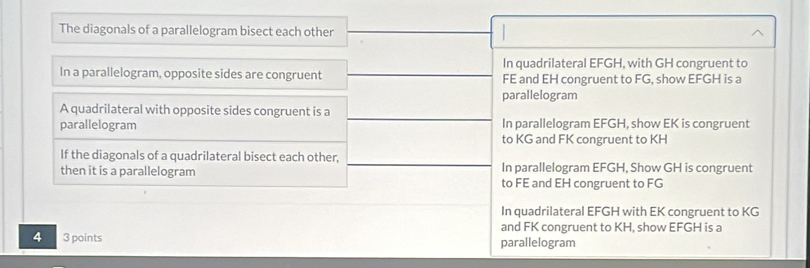 The diagonals of a parallelogram bisect each other
In quadrilateral EFGH, with GH congruent to
In a parallelogram, opposite sides are congruent FE and EH congruent to FG, show EFGH is a
parallelogram
A quadrilateral with opposite sides congruent is a
parallelogram In parallelogram EFGH, show EK is congruent
to KG and FK congruent to KH
If the diagonals of a quadrilateral bisect each other,
then it is a parallelogram In parallelogram EFGH, Show GH is congruent
to FE and EH congruent to FG
In quadrilateral EFGH with EK congruent to KG
and FK congruent to KH, show EFGH is a
4 3 points parallelogram