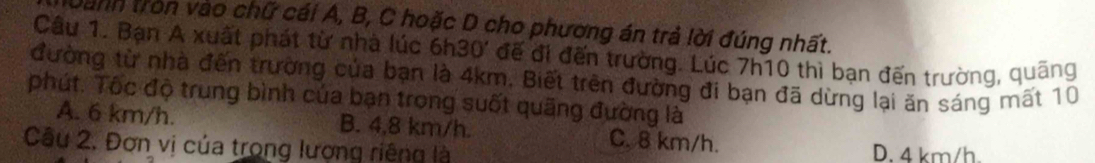 Danh tròn vào chữ cái A, B, C hoặc D cho phương án trả lời đúng nhất.
Câu 1. Bạn A xuất phát từ nhà lúc 6h30 ' đế đi đến trường. Lúc 7h10 thì bạn đến trường, quãng
đường từ nhà đến trường của bạn là 4km, Biết trên đường đi bạn đã dừng lại ăn sáng mất 10
phút. Tốc độ trung bình của bạn trong suốt quãng đường là
A. 6 km/h. B. 4,8 km/h. C. 8 km/h.
Câu 2, Đơn vị của trong lượng riêng là D. 4 km/h.