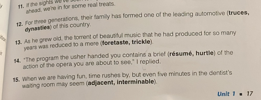 th ight e 
ahead, we're in for some real treats. 
12. For three generations, their family has formed one of the leading automotive (truces, 
dynasties) of this country. 
itior 
13. As he grew old, the torrent of beautiful music that he had produced for so many 
years was reduced to a mere (foretaste, trickle). 
. 
14. "The program the usher handed you contains a brief (résumé, hurtle) of the 
action of the opera you are about to see," I replied. 
15. When we are having fun, time rushes by, but even five minutes in the dentist's 
waiting room may seem (adjacent, interminable). 
Unit 1=17