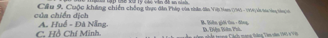 mạnh tạp thể xử lý các văn đề an ninh.
Câu 9. Cuộc kháng chiến chống thực dân Pháp của nhân dân Việt Nam (1945 - 1954) kết thúc bằng thắng lợi
của chiến dịch
A. Huế - Đà Nẵng. B. Biên giới thu - đông
C. Hồ Chí Minh. D. Điện Biên Phủ.
n nhậ t trong Cách mang tháng Tầm năm 1945 ở Việt