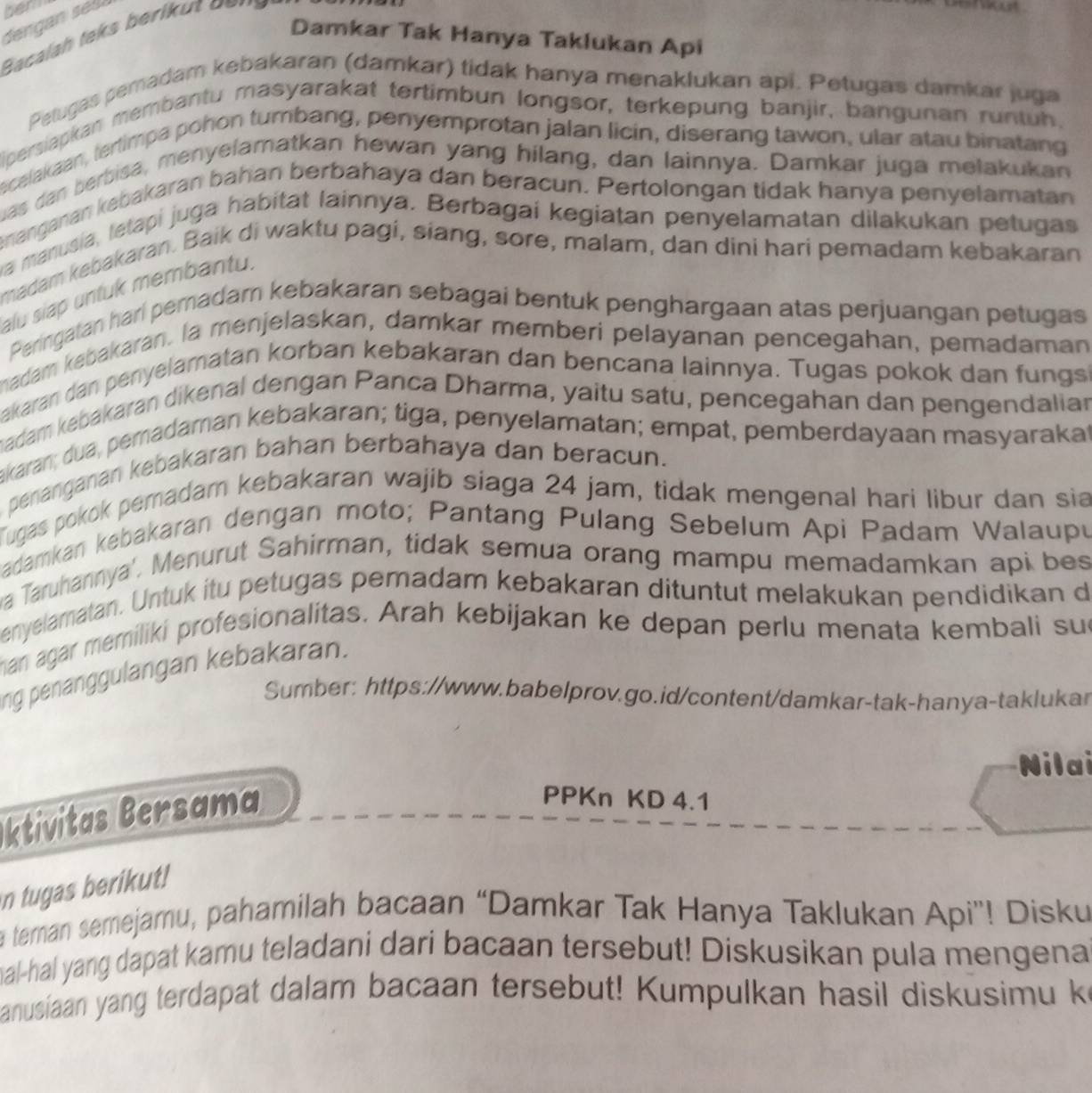 ben
Bacalah teks berikut  o=  n 
Damkar Tak Hanya Taklukan Api
Petugas pemadam kebakaran (damkar) tidak hanya menaklukan api. Petugas damkar juga
persiapkan membantu masyarakat tertimbun longsor, terkepung banjir, bangunan runtuh.
ecelakaan, tertimpa pohon tumbang, penyemprotan jalan licin, diserang tawon, ular atau binatang
uas dan berbisa, menyelamatkan hewan yang hilang, dan lainnya. Damkar juga melakukan
nanganan kebakaran bahan berbahaya dan beracun. Pertolongan tidak hanya penyelamatan
wa manusia, letapi juga habitat lainnya. Berbagai kegiatan penyelamatan dilakukan petugas
madam kebakaran. Baik di waktu pagi, siang, sore, malam, dan dini hari pemadam kebakaran
alu siap untuk membantu.
Peringatan hari pemadam kebakaran sebagai bentuk penghargaan atas perjuangan petugas
madam kebakaran. la menjelaskan, damkar memberi pelayanan pencegahan, pemadaman
akaran dan penyelamatan korban kebakaran dan bencana lainnya. Tugas pokok dan fungs
madam kebakaran dikenal dengan Panca Dharma, yaitu satu, pencegahan dan pengendalian
akaran; dua, pemadaman kebakaran; tiga, penyelamatan; empat, pemberdayaan masyarakat
penanganan kebakaran bahan berbahaya dan beracun.
Tugas pokok pemadam kebakaran wajib siaga 24 jam, tidak mengenal hari libur dan sia
Badamkan kebakaran dengan moto; Pantang Pulang Sebelum Api Padam Walaupu
a Taruhannya'. Menurut Sahirman, tidak semua orang mampu memadamkan api bes
enyelamatan. Untuk itu petugas pemadam kebakaran dituntut melakukan pendidikan d
han agar memiliki profesionalitas. Arah kebijakan ke depan perlu menata kembali sue
ng penanggulangan kebakaran.
Sumber: https://www.babelprov.go.id/content/damkar-tak-hanya-taklukar
Nilai
ktivitas Bersama
PPKn KD 4.1
n tugas berikut!
a terman semejamu, pahamilah bacaan “Damkar Tak Hanya Taklukan Api”! Disku
mal-hal yang dapat kamu teladani dari bacaan tersebut! Diskusikan pula mengena
anusiaan yang terdapat dalam bacaan tersebut! Kumpulkan hasil diskusimu k