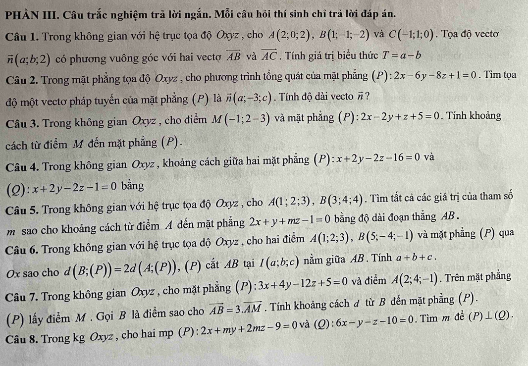 PHÀN III. Câu trắc nghiệm trả lời ngắn. Mỗi câu hỏi thí sinh chỉ trả lời đáp án.
Câu 1. Trong không gian với hệ trục tọa độ Oxyz , cho A(2;0;2),B(1;-1;-2) và C(-1;1;0). Tọa độ vectơ
vector n(a;b;2) có phương vuông góc với hai vectơ overline AB và vector AC. Tính giá trị biểu thức T=a-b
Câu 2. Trong mặt phẳng tọa độ Oxyz , cho phương trình tổng quát của mặt phẳng (P) : 2x-6y-8z+1=0. Tìm tọa
độ một vectơ pháp tuyến của mặt phẳng (P) là vector n(a;-3;c). Tính độ dài vecto # ?
Câu 3. Trong không gian Oxyz , cho điểm M(-1;2-3) và mặt phẳng (P): 2x-2y+z+5=0. Tính khoảng
cách từ điểm M đến mặt phẳng (P).
Câu 4. Trong không gian Oxyz , khoảng cách giữa hai mặt phẳng (P): x+2y-2z-16=0 và
(2): x+2y-2z-1=0 bằng
Câu 5. Trong không gian với hệ trục tọa độ Oxyz , cho A(1;2;3),B(3;4;4). Tìm tất cả các giá trị của tham số
m sao cho khoảng cách từ điểm A đến mặt phẳng 2x+y+mz-1=0 bằng độ dài đoạn thắng AB .
Câu 6. Trong không gian với hệ trục tọa độ Oxyz , cho hai điểm A(1;2;3),B(5;-4;-1) và mặt phẳng (P) qua
Ox sao cho d(B;(P))=2d(A;(P)) , (P) cắt AB tại I(a;b;c) nằm giữa AB. Tính a+b+c.
Câu 7. Trong không gian Oxyz , cho mặt phẳng (P) :3x+4y-12z+5=0 và điểm A(2;4;-1). Trên mặt phẳng
(P) lấy điểm M . Gọi B là điểm sao cho vector AB=3.vector AM. Tính khoảng cách d từ B đến mặt phẳng (P).
Câu 8. Trong kg Oxyz , cho hai mp (P) : 2x+my+2mz-9=0 v à (Q) : 6x-y-z-10=0. Tìm m đề (P)⊥ (Q).