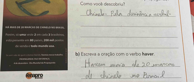 Como você descobriu? 
_ 
Há mais de 20 marcas de chinelo no brasil. 
_ 
Porém, só uma veste 2 em cada 3 brasileiros, 
_ 
está presente em 80 países, 200 mil pontos 
de venda e todo mundo usa._ 
Se vocé sabe de quem estamos falando, fizemos nosso trabalho, b) Escreva a oração com o verbo haver. 
Propaganda: Faz diferença. 
_ 
4 de dezembro - Día Mundial da Propaganda 
fenapro 
_