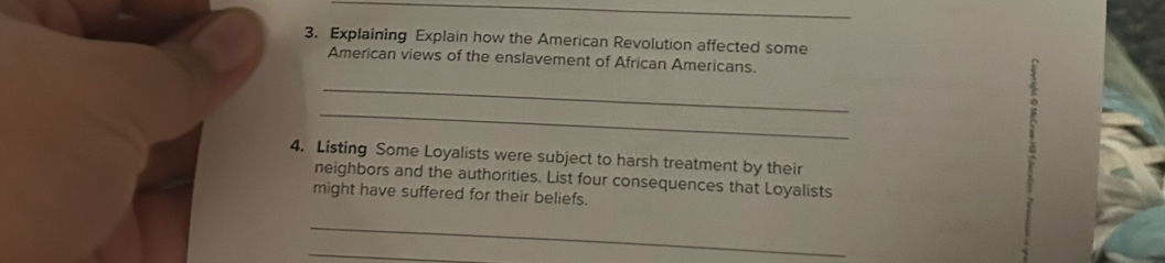 Explaining Explain how the American Revolution affected some 
American views of the enslavement of African Americans. 
_ 
_ 
4. Listing Some Loyalists were subject to harsh treatment by their 
neighbors and the authorities. List four consequences that Loyalists 
might have suffered for their beliefs. 
_ 
_