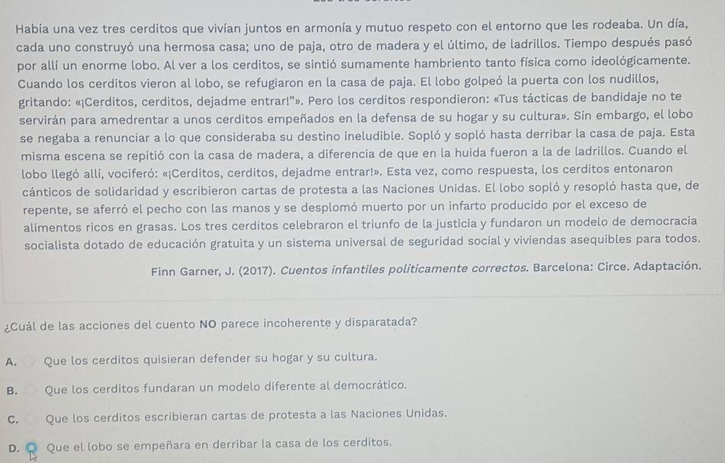 Había una vez tres cerditos que vivían juntos en armonía y mutuo respeto con el entorno que les rodeaba. Un día,
cada uno construyó una hermosa casa; uno de paja, otro de madera y el último, de ladrillos. Tiempo después pasó
por allí un enorme lobo. Al ver a los cerditos, se sintió sumamente hambriento tanto física como ideológicamente.
Cuando los cerditos vieron al lobo, se refugiaron en la casa de paja. El lobo golpeó la puerta con los nudillos,
gritando: «¡Cerditos, cerditos, dejadme entrar!”». Pero los cerditos respondieron: «Tus tácticas de bandidaje no te
servirán para amedrentar a unos cerditos empeñados en la defensa de su hogar y su cultura». Sin embargo, el lobo
se negaba a renunciar a lo que consideraba su destino ineludible. Sopló y sopló hasta derribar la casa de paja. Esta
misma escena se repitió con la casa de madera, a diferencia de que en la huida fueron a la de ladrillos. Cuando el
lobo llegó allí, vociferó: «¡Cerditos, cerditos, dejadme entrar!». Esta vez, como respuesta, los cerditos entonaron
cánticos de solidaridad y escribieron cartas de protesta a las Naciones Unidas. El lobo sopló y resopló hasta que, de
repente, se aferró el pecho con las manos y se desplomó muerto por un infarto producido por el exceso de
alimentos ricos en grasas. Los tres cerditos celebraron el triunfo de la justicia y fundaron un modelo de democracia
socialista dotado de educación gratuita y un sistema universal de seguridad social y viviendas asequibles para todos.
Finn Garner, J. (2017). Cuentos infantiles políticamente correctos. Barcelona: Circe. Adaptación.
¿Cuál de las acciones del cuento NO parece incoherente y disparatada?
A. Que los cerditos quisieran defender su hogar y su cultura.
B. Que los cerditos fundaran un modelo diferente al democrático.
C. Que los cerditos escribieran cartas de protesta a las Naciones Unidas.
D. Q Que el lobo se empeñara en derribar la casa de los cerditos.