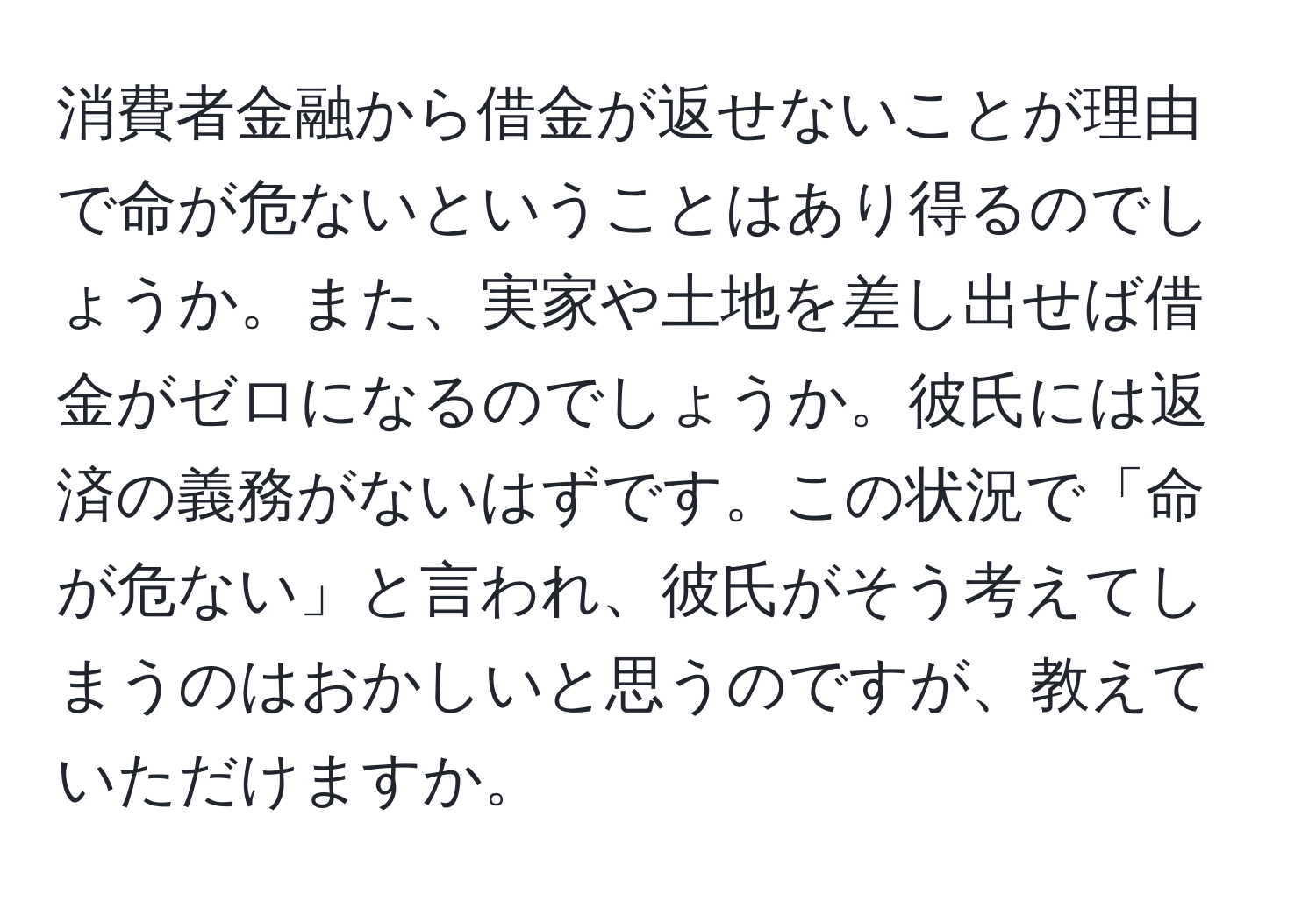 消費者金融から借金が返せないことが理由で命が危ないということはあり得るのでしょうか。また、実家や土地を差し出せば借金がゼロになるのでしょうか。彼氏には返済の義務がないはずです。この状況で「命が危ない」と言われ、彼氏がそう考えてしまうのはおかしいと思うのですが、教えていただけますか。