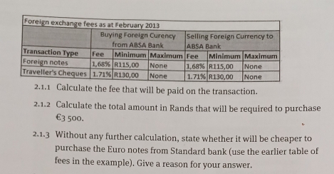 Calculate the fee that will be paid on the transaction. 
2.1.2 Calculate the total amount in Rands that will be required to purchase
€3 500. 
2.1.3 Without any further calculation, state whether it will be cheaper to 
purchase the Euro notes from Standard bank (use the earlier table of 
fees in the example). Give a reason for your answer.