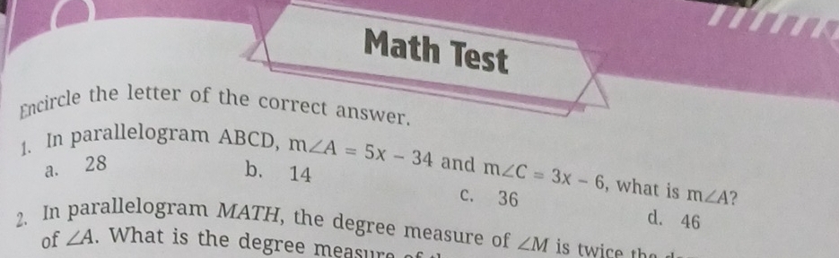 Math Test
Encircle the letter of the correct answer.
1. In parallelogram ABCD, m∠ A=5x-34 and m∠ C=3x-6 , what is m∠ A ?
a. 28 b. 14
c. 36 d. 46
2. In parallelogram MATH, the degree measure of ∠ M is tw i e th e 
of ∠ A. What is the degree measur