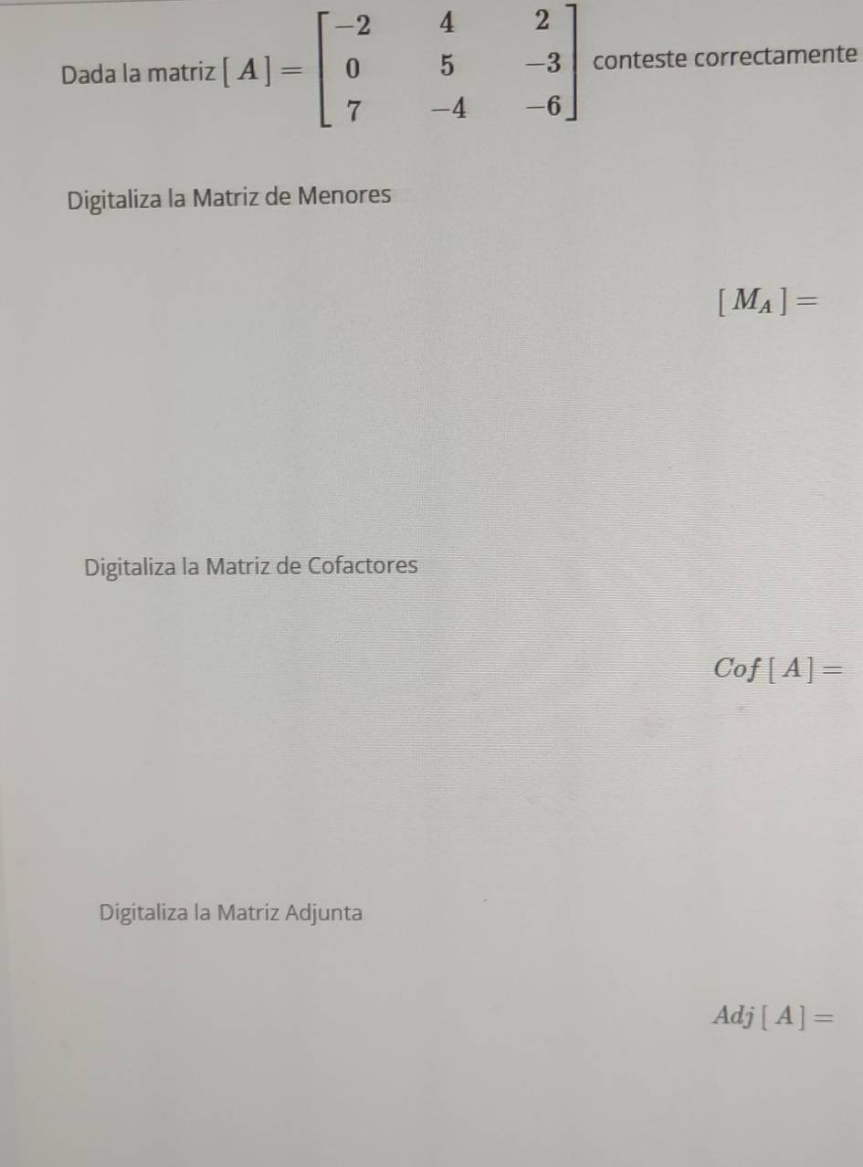 Dada la matriz [A]=beginbmatrix -2&4&2 0&5&-3 7&-4&-6endbmatrix conteste correctamente 
Digitaliza la Matriz de Menores
[M_A]=
Digitaliza la Matriz de Cofactores
Cof[A]=
Digitaliza la Matriz Adjunta 
Adi [A]=