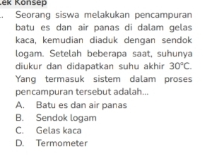 Ček Könsep
Seorang siswa melakukan pencampuran
batu es dan air panas di dalam gelas
kaca, kemudian diaduk dengan sendok
logam. Setelah beberapa saat, suhunya
diukur dan didapatkan suhu akhir 30°C. 
Yang termasuk sistem dalam proses
pencampuran tersebut adalah...
A. Batu es dan air panas
B. Sendok logam
C. Gelas kaca
D. Termometer