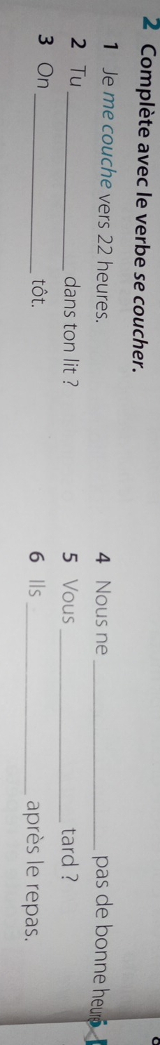 Complète avec le verbe se coucher. 
1 Je me couche vers 22 heures. 4 Nous ne_ 
pas de bonne heur 
2 Tu _dans ton lit ? 5 Vous _tard ? 
3 On _tôt. 6 Ils _après le repas.