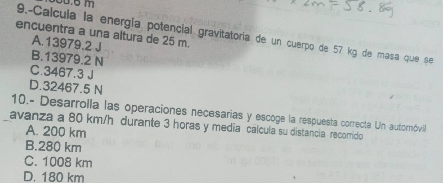 65.6 m
encuentra a una altura de 25 m.
9.-Calcula la energía potencial gravitatoria de un cuerpo de 57 kg de masa que se
A. 13979.2 J
B. 13979.2 N
C. 3467.3 J
D. 32467.5 N
10.- Desarrolla las operaciones necesarias y escoge la respuesta correcta Un automóvil
avanza a 80 km/h durante 3 horas y media calcula su distancia recorrido
A. 200 km
B. 280 km
C. 1008 km
D. 180 km