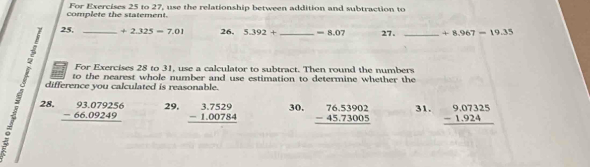 For Exercises 25 to 27, use the relationship between addition and subtraction to 
complete the statement. 
25. _ +2.325=7.01 26. 5.392+ _  =8.07 27. _ +8.967=19.35
For Exercises 28 to 31, use a calculator to subtract. Then round the numbers 
to the nearest whole number and use estimation to determine whether the 
difference you calculated is reasonable. 
28. beginarrayr 93.079256 -66.09249 hline endarray 29. beginarrayr 3.7529 -1.00784 hline endarray 30. beginarrayr 76.53902 -45.73005 hline endarray 31. beginarrayr 9,07325 -1.924 hline endarray