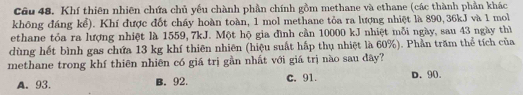 Khí thiên nhiên chứa chủ yếu chành phần chính gồm methane và ethane (các thành phần khác
không đáng kể). Khí được đốt cháy hoàn toàn, 1 mol methane tỏa ra lượng nhiệt là 890, 36kJ và 1 mol
ethane tóa ra lượng nhiệt là 1559, 7kJ. Một hộ gia đình cần 10000 kJ nhiệt mỗi ngày, sau 43 ngày thì
dùng hết bình gas chứa 13 kg khí thiên nhiên (hiệu suất hấp thụ nhiệt là 60%). Phần trăm thể tích của
methane trong khí thiên nhiên có giá trị gần nhất với giá trị nào sau đây?
A. 93. B. 92. C. 91. D. 90.