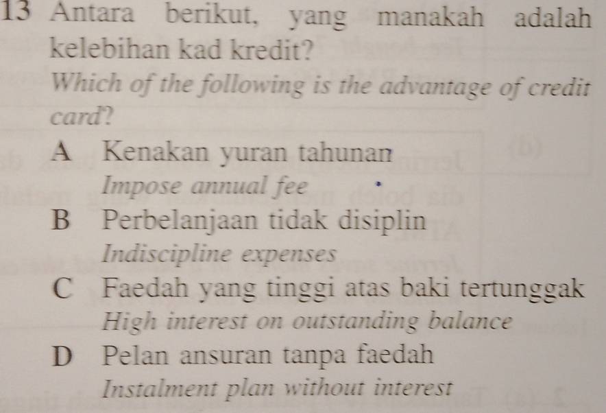 Antara berikut, yang manakah adalah
kelebihan kad kredit?
Which of the following is the advantage of credit
card?
A Kenakan yuran tahunan
Impose annual fee
B Perbelanjaan tidak disiplin
Indiscipline expenses
C Faedah yang tinggi atas baki tertunggak
High interest on outstanding balance
D Pelan ansuran tanpa faedah
Instalment plan without interest