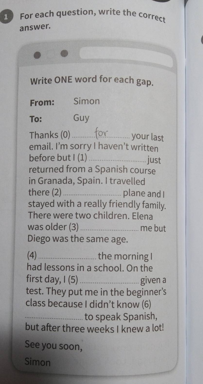 For each question, write the correct 
answer. 
Write ONE word for each gap. 
From: Simon 
To: Guy 
Thanks (0) _your last 
email. I’m sorry I haven’t written 
before but I (1) _just 
returned from a Spanish course 
in Granada, Spain. I travelled 
there (2) _plane and I 
stayed with a really friendly family. 
There were two children. Elena 
was older (3)_ me but 
Diego was the same age. 
(4)_ the morning I 
had lessons in a school. On the 
first day, I (5)_ given a 
test. They put me in the beginner’s 
class because I didn’t know (6) 
_to speak Spanish, 
but after three weeks I knew a lot! 
See you soon, 
Simon