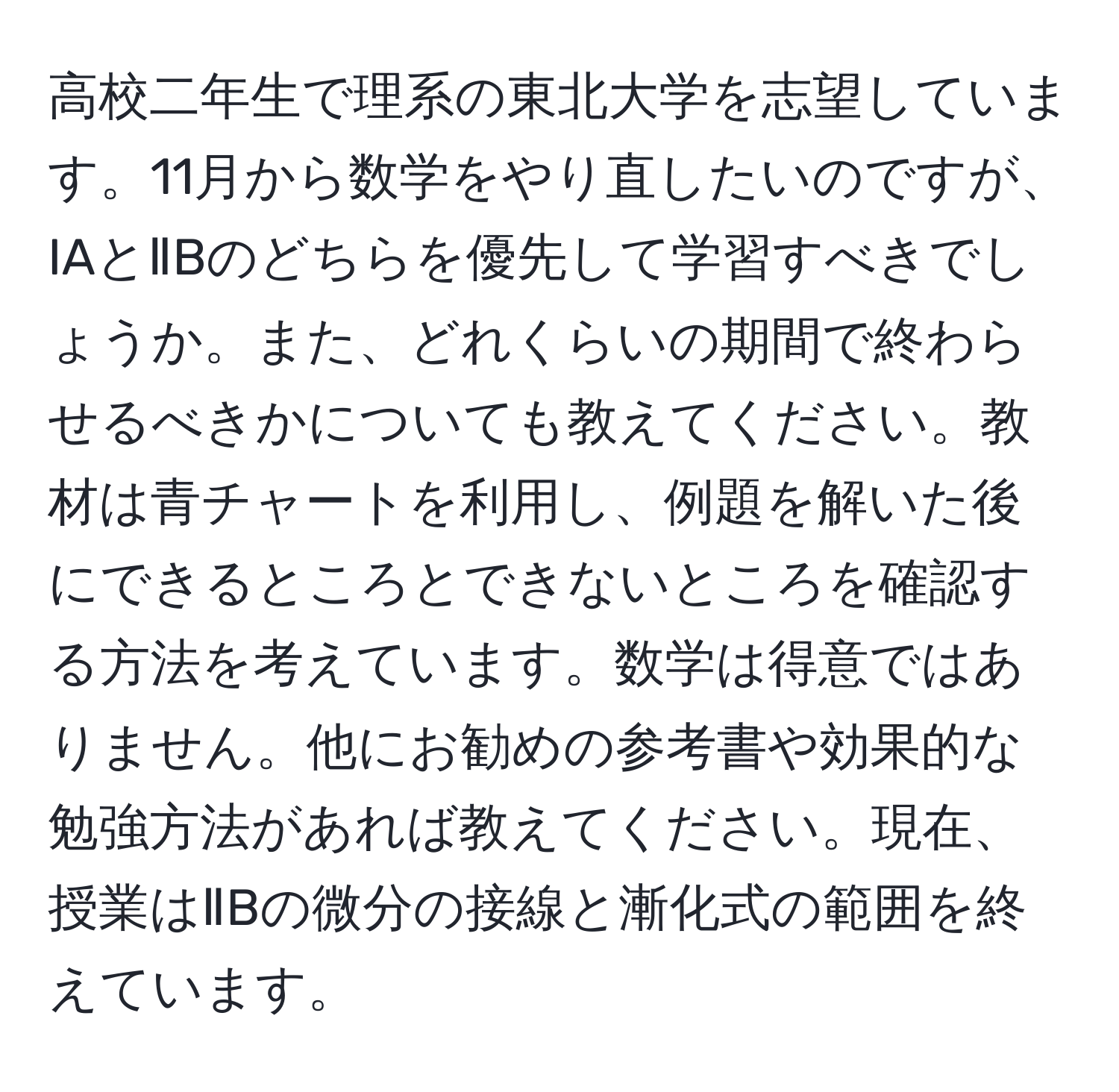 高校二年生で理系の東北大学を志望しています。11月から数学をやり直したいのですが、IAとⅡBのどちらを優先して学習すべきでしょうか。また、どれくらいの期間で終わらせるべきかについても教えてください。教材は青チャートを利用し、例題を解いた後にできるところとできないところを確認する方法を考えています。数学は得意ではありません。他にお勧めの参考書や効果的な勉強方法があれば教えてください。現在、授業はⅡBの微分の接線と漸化式の範囲を終えています。