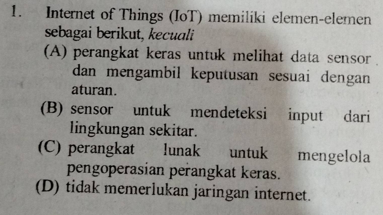 Internet of Things (IoT) memiliki elemen-elemen
sebagai berikut, kecuali
(A) perangkat keras untuk melihat data sensor .
dan mengambil keputusan sesuai dengan 
aturan.
(B) sensor untuk mendeteksi input dari
lingkungan sekitar.
(C) perangkat lunak untuk mengelola
pengoperasian perangkat keras.
(D) tidak memerlukan jaringan internet.