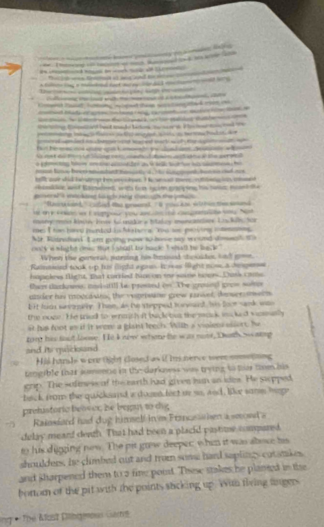 ed  ded a  e a  ed  h          
tut he mes and cne aa k pwn tn t en ae te ele a   
No ds  e ten  ng      da in  t   a te wer oa
o ploetng blow sea aeioe an i selk toa ee hs smee  to
rat fose buets memband tauatly d , nhe ancoent  but tn and not 
te coe did b a st met h e  le. I he  wecal to e i e  o mnd
s s lon wad Balptred with tom hyc on gby i his naoc mam tie
gaeal t c kig l gh sing changh the lea  
H ourtt tol aed oe germanst D co i no s l t hn tim saanel
t o y Gn er E at poue yo 20dete ca   te nl Nost
enarvy mon koier Howe to madir a Itakey moncanss Losckily for
mes I to haed furded hs fu  tev al "You tor gets ing inmenning.
Nr Ridnsford L am going now to bone say wound dimegh t 
only a whight dous that i shall be hacke I shall to hack ?
When the gerteral, parsing his boed souldes, tnd goe.
Raimeeed took up his light agan. It was flight nose, a desperse
happless flight, that carried hacon te sae soues. Duss came
they tacknss, madsttill to prosted on. The groued gron soier
aider his modcistes; the vepeisine grew parset, deser mein
bit huch sevenly. Then, as te stepped torwant, his foor sank was
the none. He tried to erash it back ous the mack is ked wnmasly
at his foot as if it wer a glant leech. With a violees essert he
rorg his fot loose. He k now wher he was note, Dush s amg
and its micksand 
Hil hanle were fiht closed as if his nerce wem comeging
tengible that sumeone in the darknwss was trying to tr tm his 
grip. The sofne s of the earth had given him an idea. He swpped
back from the quicksand a dosst lect or so, and, like samm hige
prehistoric beaser he began to chg
Rainsfard had dug himself in m Franceshen a smond a
delay meard death. That had been a placid pastime comared
to his digging new. The pit grow deeper whin it was aboce his
shoulders, he climbed out and trom some hard saplings cotsnkes
and sharpened them to a fine point. These stakes he planed in the
bortom of the pit with the points sticking up. With flring tngers
1. The Alost Cbgeroes Gars