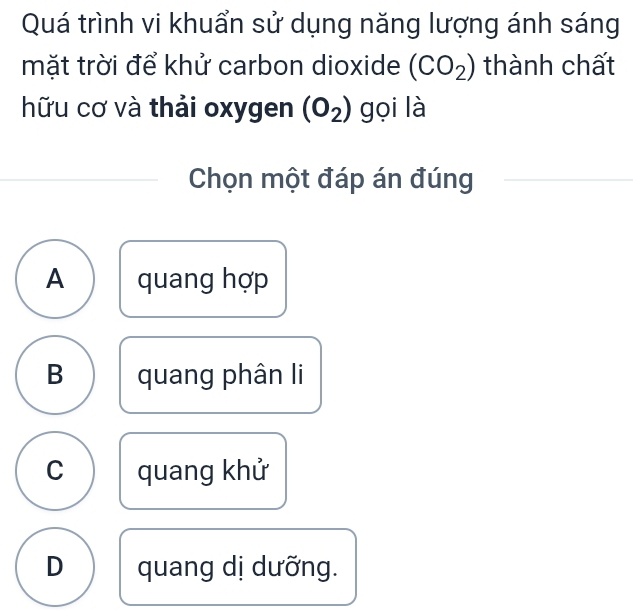 Quá trình vi khuẩn sử dụng năng lượng ánh sáng
mặt trời để khử carbon dioxide (CO_2) thành chất
hữu cơ và thải oxygen (O_2) gọi là
Chọn một đáp án đúng
A quang hợp
B quang phân li
C quang khử
D quang dị dưỡng.