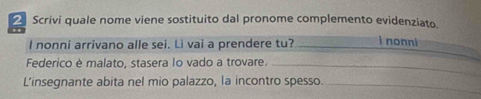 Scrivi quale nome viene sostituito dal pronome complemento evidenziato. 
l nonni arrivano alle sei. Li vai a prendere tu? 
i nonni 
Federico è malato, stasera lo vado a trovare._ 
L’insegnante abita nel mio palazzo, la incontro spesso._