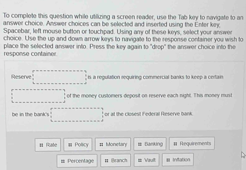 To complete this question while utilizing a screen reader, use the Tab key to navigate to an 
answer choice. Answer choices can be selected and inserted using the Enter key, 
Spacebar, left mouse button or touchpad. Using any of these keys, select your answer 
choice. Use the up and down arrow keys to navigate to the response container you wish to 
place the selected answer into. Press the key again to "drop" the answer choice into the 
response container. 
Reserve □ is a regulation requiring commercial banks to keep a certain 
□ of the money customers deposit on reserve each night. This money must 
be in the bank's □ or at the closest Federal Reserve bank. 
Rate :: Policy Monetary Banking :: Requirements 
Percentage :: Branch Vault :: Inflation