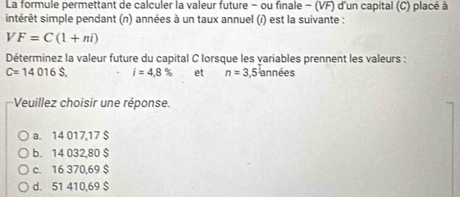 La formule permettant de calculer la valeur future - ou finale - (VF) d'un capital (C) placé à
intérêt simple pendant (n) années à un taux annuel (í) est la suivante :
VF=C(1+ni)
Déterminez la valeur future du capital C lorsque les variables prennent les valeurs :
C=14016$. années
i=4,8% et n=3,5
Veuillez choisir une réponse.
a. 14 017,17 $
b. 14 032,80 $
c. 16 370,69 $
d. 51 410,69 $