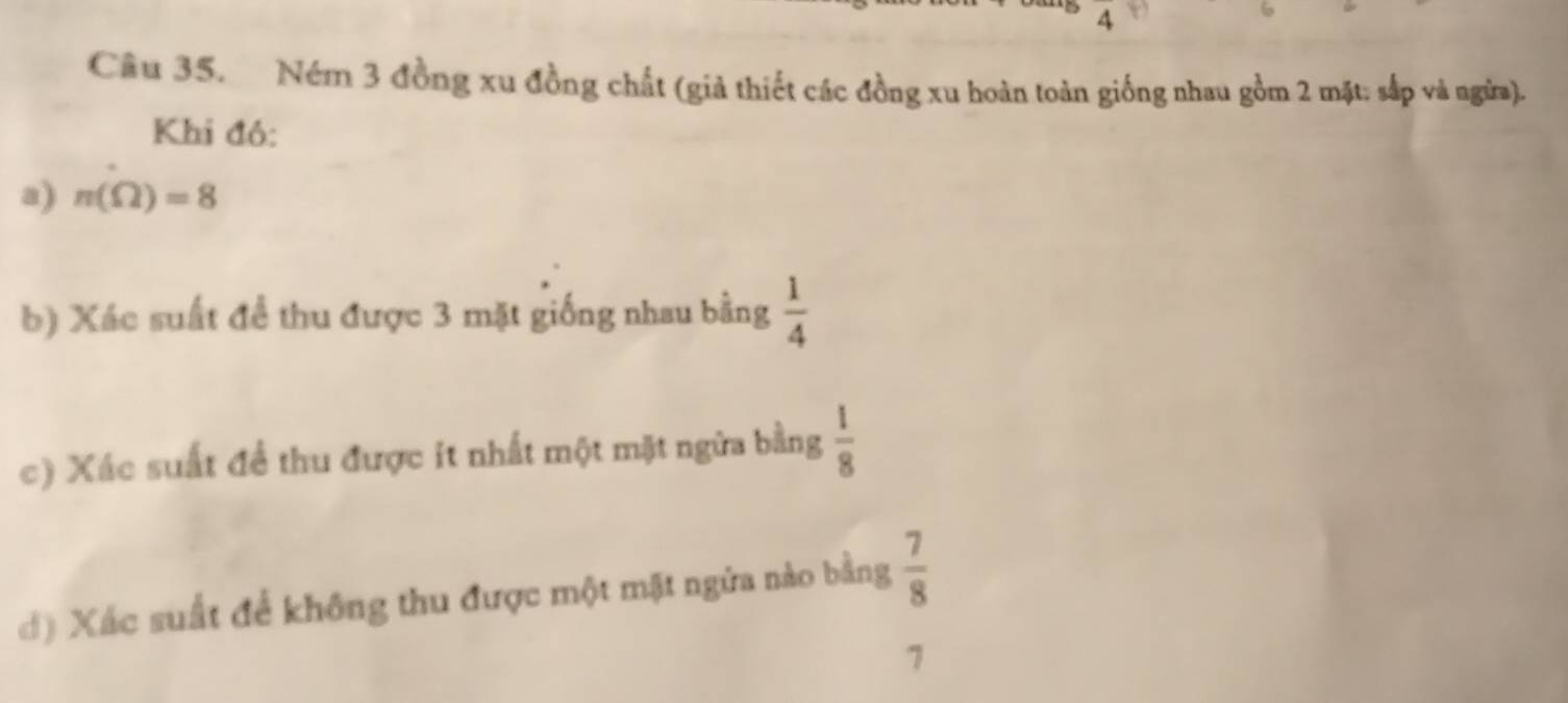 underline  
Câu 35. Ném 3 đồng xu đồng chất (giả thiết các đồng xu hoàn toàn giống nhau gồm 2 mặt: sắp và ngừa). 
Khi đó: 
a) n(Omega )=8
b) Xác suất để thu được 3 mặt giống nhau bằng  1/4 
c) Xác suất để thu được it nhất một mặt ngữa bằng  1/8 
đ) Xác suất để không thu được một mặt ngửa nào bằng  7/8 
7