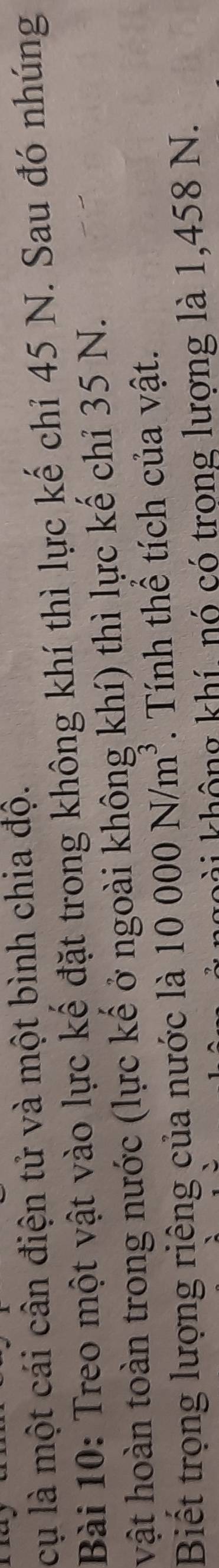 cụ là một cái cân điện tử và một bình chia độ. 
Bài 10: Treo một vật vào lực kế đặt trong không khí thì lực kế chỉ 45 N. Sau đó nhúng 
vật hoàn toàn trong nước (lực kế ở ngoài không khí) thì lực kế chỉ 35 N. 
Biết trọng lượng riêng của nước là 10000N/m^3. Tính thể tích của vật. 
hài không khí, nó có trong lượng là 1,458 N.