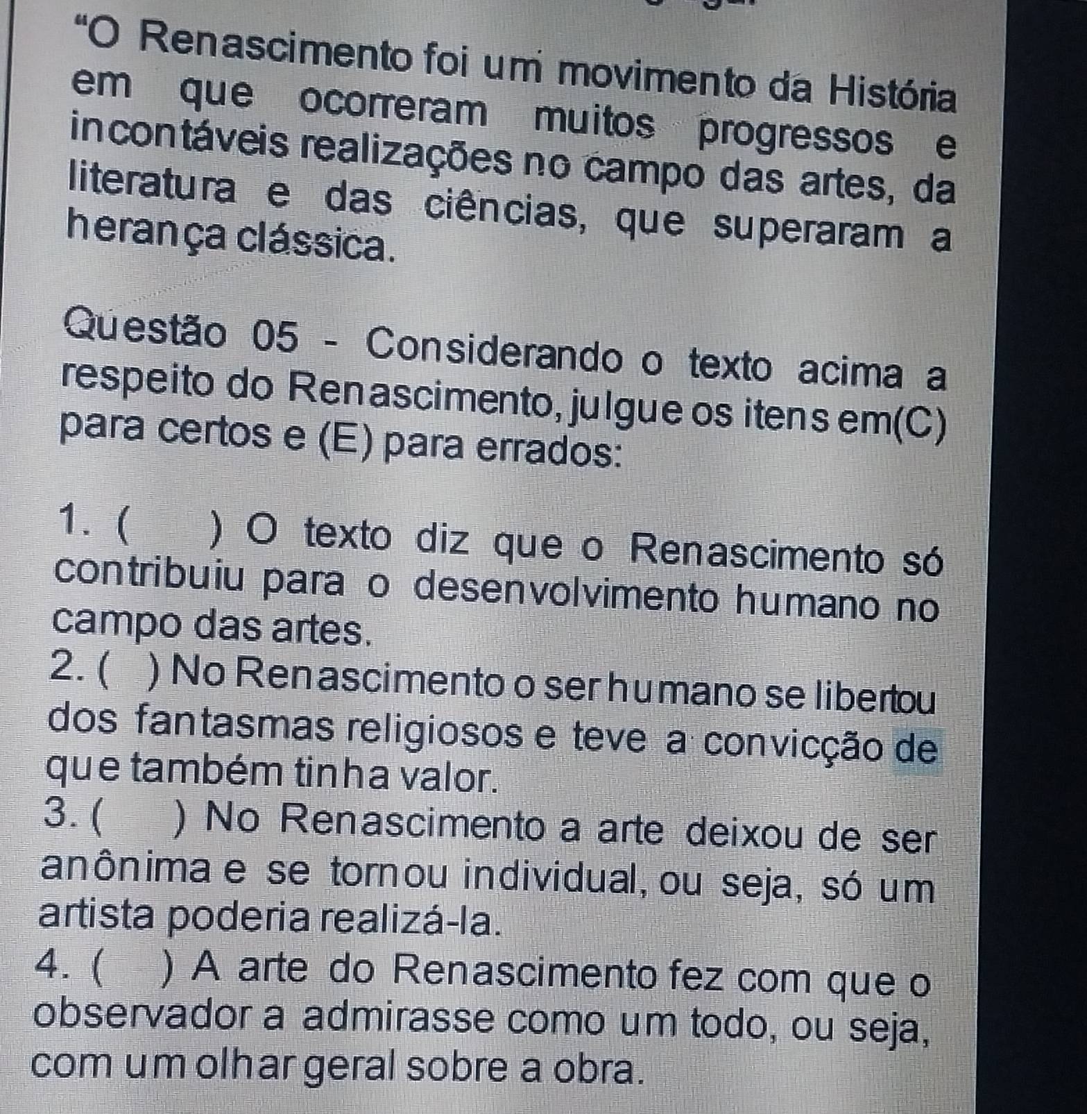 "O Renascimento foi um movimento da História
em que ocorreram muitos progressos e
incontáveis realizações no campo das artes, da
literatura e das ciências, que superaram a
herança clássica.
Questão 05 - Considerando o texto acima a
respeito do Renascimento, julgue os itens em(C)
para certos e (E) para errados:
1. ( ) O texto diz que o Renascimento só
contribuiu paraão desenvolvimento humano no
campo das artes.
2. ( ) No Ren ascimento o ser humano se libertou
dos fantasmas religiosos e teve a convicção de
que também tinha valor.
3. ( ) No Renascimento a arte deixou de ser
anônima e se tornou individual, ou seja, só um
artista poderia realizá-la.
4. ( ) A arte do Renascimento fez com que o
observador a admirasse como um todo, ou seja,
com um olhar geral sobre a obra.