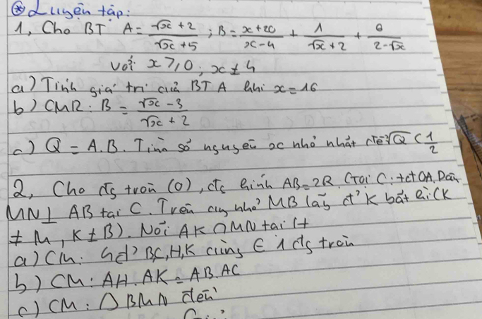 ⑥dlyen tap: 
1, Cho BT A= (sqrt(x)+2)/sqrt(x)+5 ; B= (x+20)/x-4 + 1/sqrt(x)+2 + 6/2-sqrt(x) 
voi x≥slant 0; x± 4
a) Tinh sia tn cià BT A Qhi x=16
b) CMR:B= (sqrt(x)-3)/sqrt(x)+2 
c) Q=A· B Tina so ususei oc who what cíè sqrt[3](Q)
2, Cho Cs tron (o), te Ginh AB=2R CToi C. +ct OA. Dai 
MNI A 12 tai C. TVen clg who? MB (aoverline b a'k bat eick
!= M,k!= B) NOi AK OMN tai T+ 
a)Cin: Gd) BC, H, K clins C i ds trei 
b) cM: AH· AK=AB· AC
() cM : △ BMN den