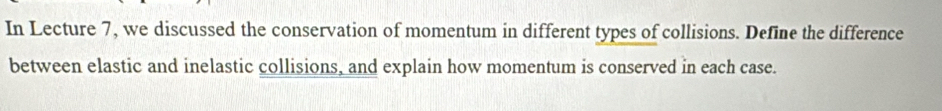 In Lecture 7, we discussed the conservation of momentum in different types of collisions. Define the difference 
between elastic and inelastic collisions, and explain how momentum is conserved in each case.