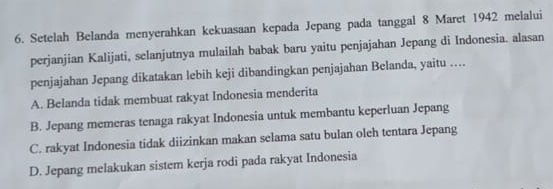 Setelah Belanda menyerahkan kekuasaan kepada Jepang pada tanggal 8 Maret 1942 melalui
perjanjian Kalijati, selanjutnya mulailah babak baru yaitu penjajahan Jepang di Indonesia. alasan
penjajahan Jepang dikatakan lebih keji dibandingkan penjajahan Belanda, yaitu …
A. Belanda tidak membuat rakyat Indonesia menderita
B. Jepang memeras tenaga rakyat Indonesia untuk membantu keperluan Jepang
C. rakyat Indonesia tidak diizinkan makan selama satu bulan oleh tentara Jepang
D. Jepang melakukan sistem kerja rodi pada rakyat Indonesia