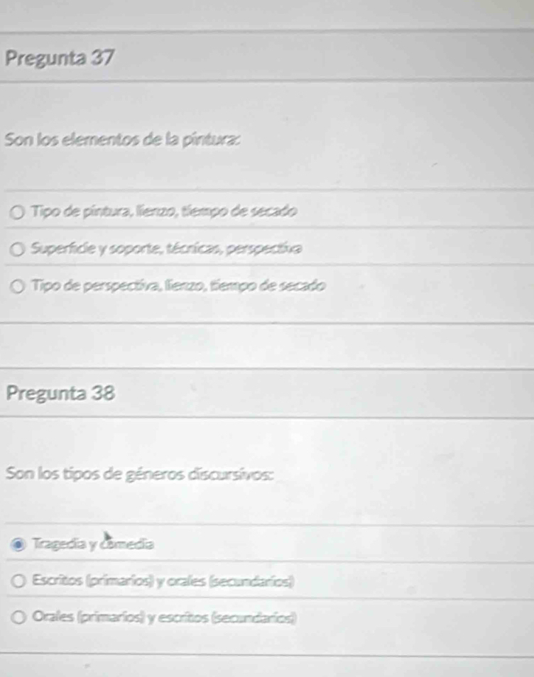 Pregunta 37
Son los elementos de la píntura:
Tipo de pintura, lienzo, tíempo de secado
Superficle y soporte, técricas, perspectiva
Tipo de perspectiva, lienzo, tiempo de secado
Pregunta 38
Son los tipos de géneros discursivos:
Tragedia y comedia
Escritos (primarios) y orales (secundaríos)
Orales (primarios) y escritos (secundarios)