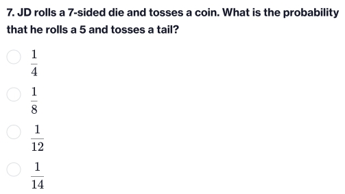 JD rolls a 7 -sided die and tosses a coin. What is the probability
that he rolls a 5 and tosses a tail?
 1/4 
 1/8 
 1/12 
 1/14 