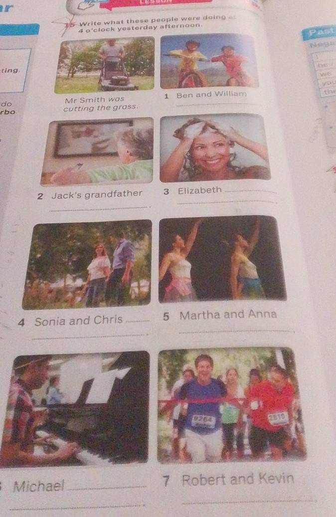 Write what these people were doing . 
4 o'clock yesterday afternoon 
Past 
Nege 

tinghe i 
we 
you 
Mr Smith was 1 Ben and William the 
do 
rbo cutting the grass. 
_ 
2 Jack's grandfather 3 Elizabeth_ 
_ 
. 
_ 
4 Sonia and Chris _5 Martha and Anna 
_ 
. 
_ 
Michael_ 7 Robert and Kevin 
_ 
_