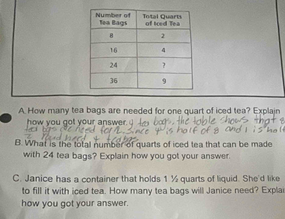 How many tea bags are needed for one quart of iced tea? Explain 
how you got your answer. 
B. What is the total number of quarts of iced tea that can be made 
with 24 tea bags? Explain how you got your answer. 
C. Janice has a container that holds 1 ½ quarts of liquid. She'd like 
to fill it with iced tea. How many tea bags will Janice need? Explai 
how you got your answer.