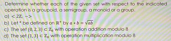 Determine whether each of the given set with respect to the indicated
operation is a groupoid, a semigroup, a monoid or a group.
a) <2Z</tex>, ,-> 
b) Let * be defined on R^+ by a*b=sqrt(ab)
c) The set  0,2,3 ⊂ Z_8 with operation addition modulo 8
d) The set  1,3 ⊂ Z_8 with operation multiplication modulo 8