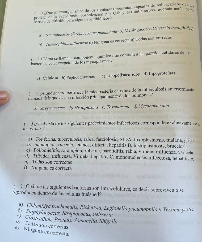 (  ) ¿Qué microorganismos de los siguientes presentan capsulas de polisacáridos que los
protege de la fagocitosis, opsonización por C3b y los anticuerpos, además actúa como
barrera de difusión para algunos antibióticos?
a) Neumoccocos (Streptococcus pneumonie) b) Meningococos (Nisseria menigitides
b) Haemophilus influenzae d) Ninguna es correcta e) Todas son correcas
 . ) ¿Cómo se llama el componente químico que contienen las paredes celulares de las
bacterias, con excepción de los mycoplasmas?
a) Celulosa b) Peptidoglucanos c) Lipopolisácaridos d) Lipoproteínas
( ) ¿A qué genero pertenece la micobacteria causante de la tuberculosis anteriormente
llamada tisis que es una infección principalmente de los pulmones?
a) Streptococcus b) Histoplasma c) Toxoplasma d) Mycobacterium
 ) ¿Cuál lista de los siguientes padecimientos infecciosos corresponde exclusivamente a
los virus?
a) Tos ferina, tuberculosis, rabia, fasciolosis, SIDA, toxoplasmosis, malaria, gripe
b) Sarampión, rubeola, tétanos, difteria, hepatitis B, histoplasmosis, brucelosis
c) Poliomielitis, sarampión, rubeola, parotiditis, rabia, viruela, influenza, varicela
d) Tifoidea, influenza, Viruela, hepatitis C, mononucleosis infecciosa, hepatitis A
e) Todas son correctas
f) Ninguna es correcta
( ) ¿Cuál de las siguientes bacterias son intracelulares, es decir sobreviven o se
reproducen dentro de las células huésped?
a) Chlamidya trachomatis, Rickettsia, Legionella pneumóphila y Yersinia pestis.
b) Staphylococcus, Streptococus, neisseria.
c) Clostridium, Proteus, Samonella, Shigella
d) Todas son correctas
e) Ninguna es correcta.