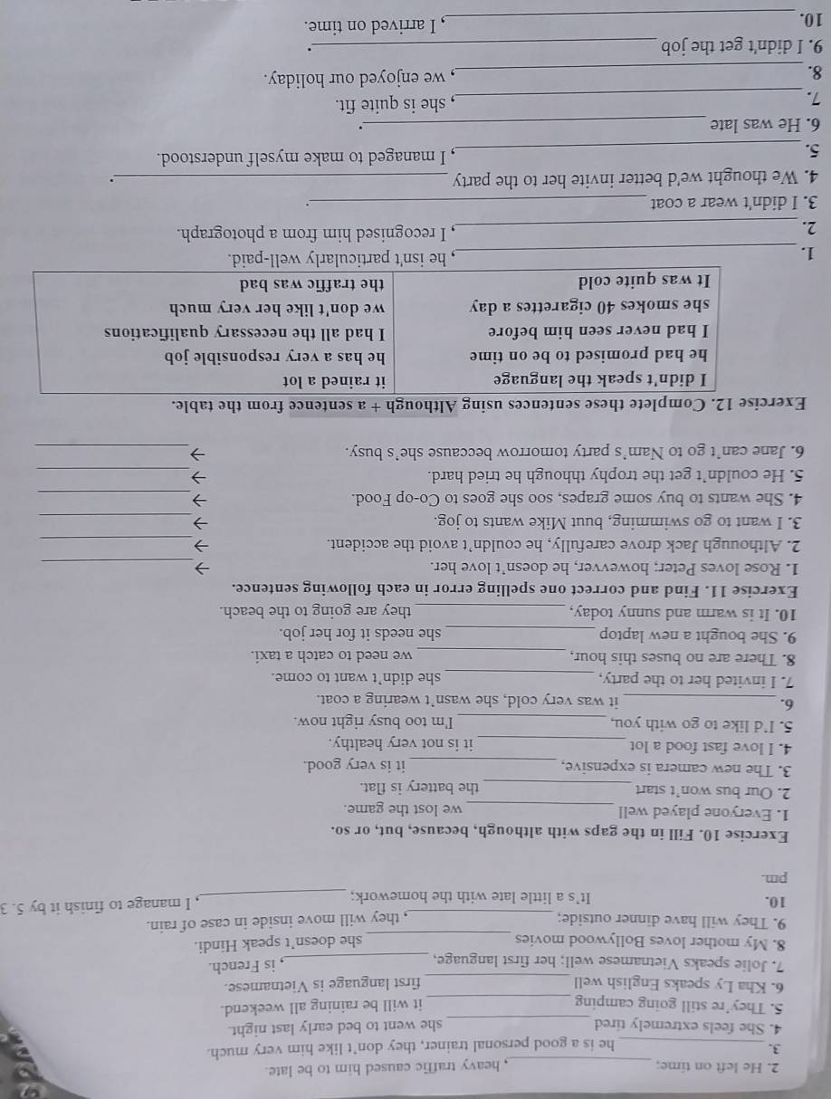 He left on time; _, heavy traffic caused him to be late.
3.
_he is a good personal trainer, they don’t like him very much.
_
4. She feels extremely tired she went to bed early last night.
5. They’re still going camping_
it will be raining all weekend.
6. Kha Ly speaks English well _first language is Vietnamese.
7. Jolie speaks Vietnamese well; her first language,_
, is French.
8. My mother loves Bollywood movies _she doesn’t speak Hindi.
9. They will have dinner outside;
, they will move inside in case of rain.
10. It’s a little late with the homework; _, I manage to finish it by 5. 3
pm.
Exercise 10. Fill in the gaps with although, because, but, or so.
1. Everyone played well _we lost the game.
2. Our bus won’t start _the battery is flat.
3. The new camera is expensive, _it is very good.
4. I love fast food a lot _it is not very healthy.
5. I'd like to go with you, _I'm too busy right now.
6. _it was very cold, she wasn’t wearing a coat.
7. I invited her to the party, _she didn’t want to come.
8. There are no buses this hour, _we need to catch a taxi.
9. She bought a new laptop _she needs it for her job.
10. It is warm and sunny today, _they are going to the beach.
Exercise 11. Find and correct one spelling error in each following sentence.
1. Rose loves Peter; howevver, he doesn’t love her. →_
2. Althouugh Jack drove carefully, he couldn’t avoid the accident.
_7
3. I want to go swimming, buut Mike wants to jog. →_
4. She wants to buy some grapes, soo she goes to Co-op Food. →_
5. He couldn’t get the trophy thhough he tried hard. →_
6. Jane can’t go to Nam’s party tomorrow beccause she’s busy. 7_
Exercise 12. Complete these sentences using Although + a sentence from the table.
I didn't speak the language it rained a lot
he had promised to be on time he has a very responsible job
I had never seen him before I had all the necessary qualifications
she smokes 40 cigarettes a day we don't like her very much
It was quite cold the traffic was bad
1. _, he isn't particularly well-paid.
2._
, I recognised him from a photograph.
3. I didn't wear a coat _.
4. We thought we'd better invite her to the party _.
5. _, I managed to make myself understood.
6. He was late _.
7._ , she is quite fit.
8. _, we enjoyed our holiday.
9. I didn't get the job _.
10. _, I arrived on time.