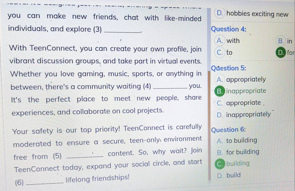 D. hobbies exciting new
you can make new friends, chat with like-minded
individuals, and explore (3) _Question 4:
.
A. with B. in
With TeenConnect, you can create your own profile, join C. to
D. for
vibrant discussion groups, and take part in virtual events.
Question 5:
Whether you love gaming, music, sports, or anything in
A. appropriately
between, there's a community waiting (4) _you.
B. inappropriate
It's the perfect place to meet new people, share
C. appropriate .
experiences, and collaborate on cool projects.
D. inappropriately
Your safety is our top priority! TeenConnect is carefully Question 6:
moderated to ensure a secure, teen-only environment A. to building
free from (5) _content. So, why wait? Join B. for building
TeenConnect today, expand your social circle, and start C. building
(6) _lifelong friendships! D. build