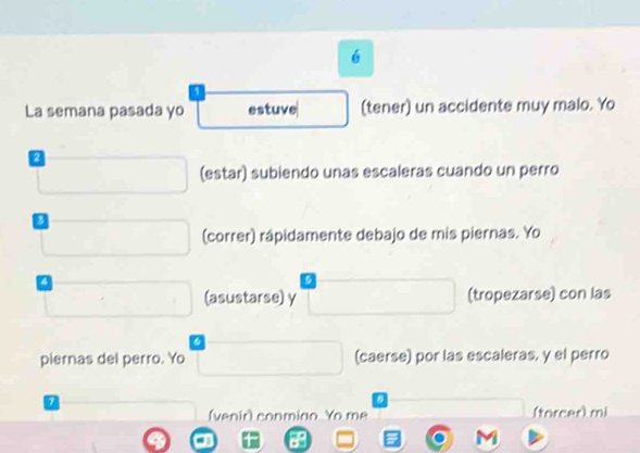 é 
1 
La semana pasada yo estuve □ (tener) un accidente muy malo. Yo 
□ (estar) subiendo unas escaleras cuando un perro 
□ (correr) rápidamente debajo de mis piernas. Yo 
□ (asustarse) γ □ (tropezarse) con las 
piernas del perro. Yo □ (caerse) por las escaleras, y el perro 
□ (venir) conmino Yo me □ (torcer) mi 
a □ □  B