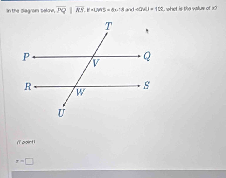 In the diagram below, overline PQ||overline RS, |f∠ UWS=6x-18 and ∠ QVU=102 , what is the value of x?
(1 point)
x=□