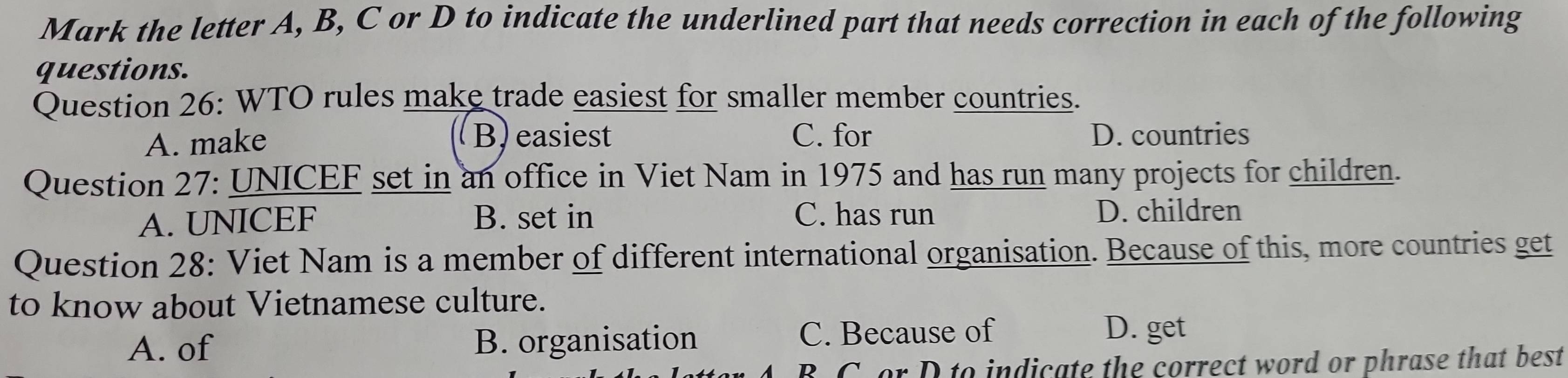 Mark the letter A, B, C or D to indicate the underlined part that needs correction in each of the following
questions.
Question 26: WTO rules make trade easiest for smaller member countries.
B) easiest
A. make C. for D. countries
Question 27: UNICEF set in an office in Viet Nam in 1975 and has run many projects for children.
A. UNICEF B. set in C. has run
D. children
Question 28: Viet Nam is a member of different international organisation. Because of this, more countries get
to know about Vietnamese culture.
A. of B. organisation C. Because of D. get
B C.or D to indicate the correct word or phrase that best