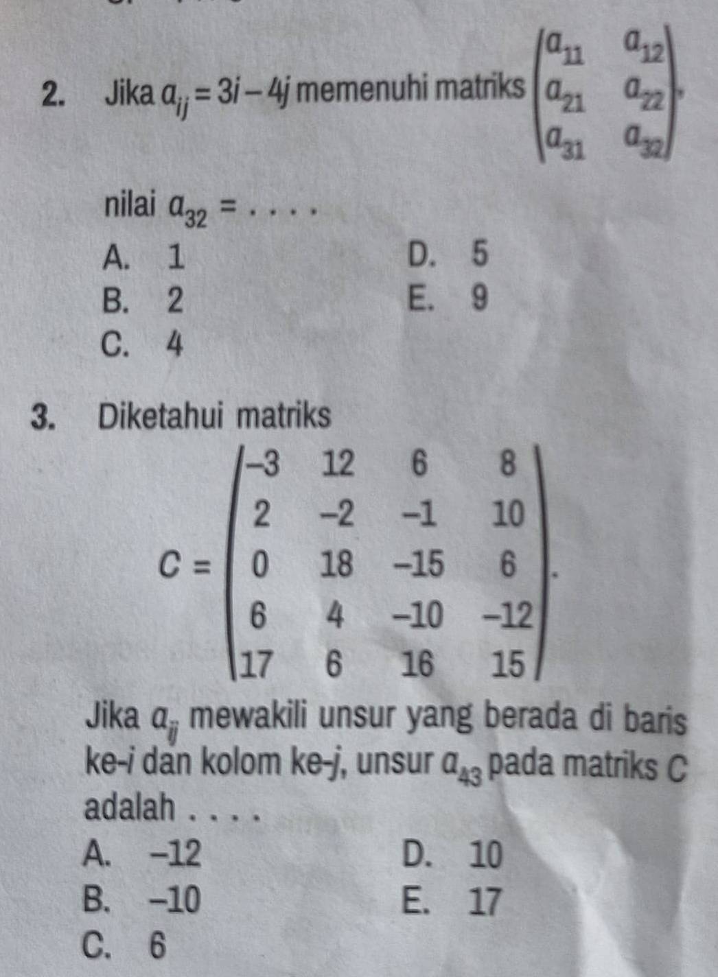 Jika a_ij=3i-4j memenuhi matriks beginpmatrix a_11&a_12 a_21&a_22 a_31&a_32endpmatrix. 
nilai a_32= _
A. 1 D. 5
B. 2 E. 9
C. 4
3. Diketahui matriks
C=beginpmatrix -3&12&6&8 2&-2&-1&10 0&18&-15&6 6&4&-10&-12 17&6&18&15endpmatrix
Jika a_ij mewakili unsur yang berada di baris
ke-i dan kolom ke-j, unsur a_43 pada matriks C
adalah . . . .
A. -12 D. 10
B. -10 E. 17
C. 6